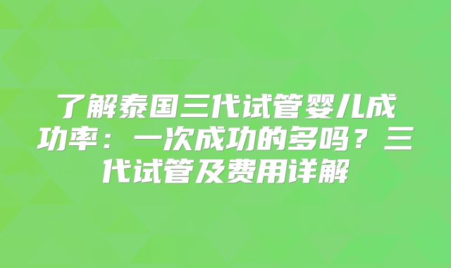 了解泰国三代试管婴儿成功率：一次成功的多吗？三代试管及费用详解