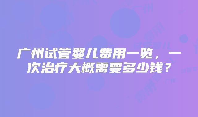 广州试管婴儿费用一览，一次治疗大概需要多少钱？