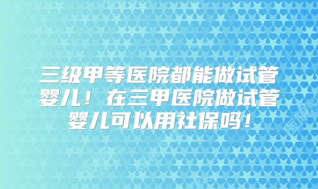 三级甲等医院都能做试管婴儿！在三甲医院做试管婴儿可以用社保吗！