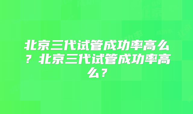北京三代试管成功率高么？北京三代试管成功率高么？