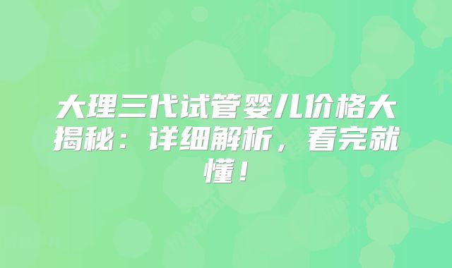大理三代试管婴儿价格大揭秘：详细解析，看完就懂！