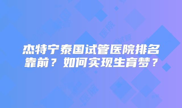 杰特宁泰国试管医院排名靠前？如何实现生育梦？