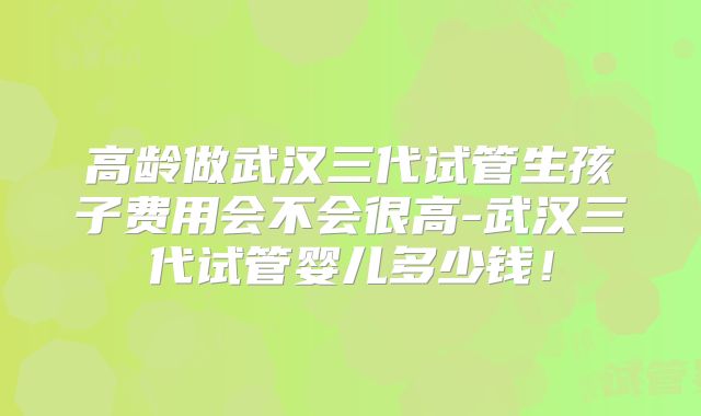 高龄做武汉三代试管生孩子费用会不会很高-武汉三代试管婴儿多少钱！