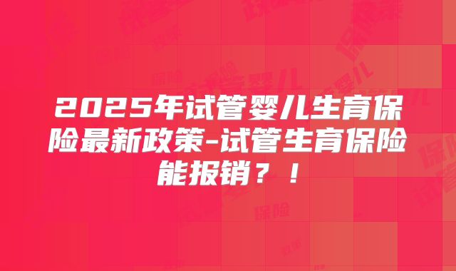 2025年试管婴儿生育保险最新政策-试管生育保险能报销?!