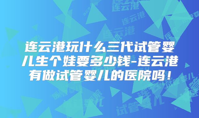 连云港玩什么三代试管婴儿生个娃要多少钱-连云港有做试管婴儿的医院吗！