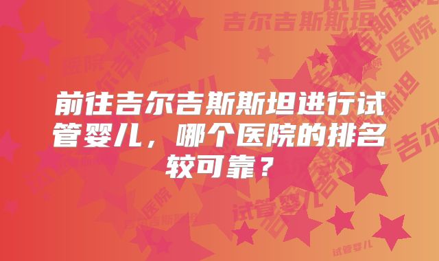 前往吉尔吉斯斯坦进行试管婴儿，哪个医院的排名较可靠？