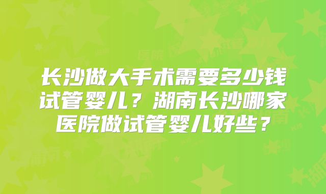 长沙做大手术需要多少钱试管婴儿？湖南长沙哪家医院做试管婴儿好些？