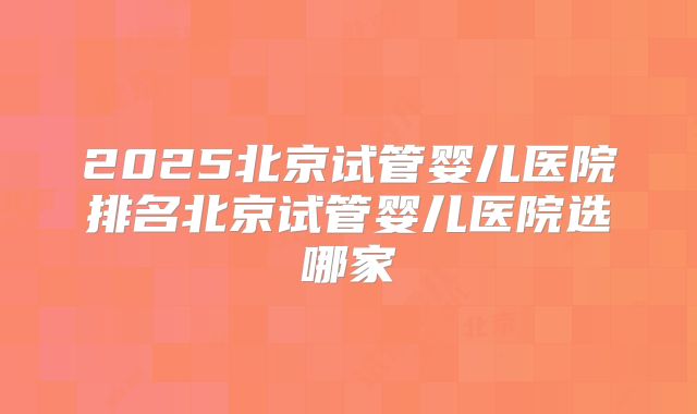 2025北京试管婴儿医院排名北京试管婴儿医院选哪家