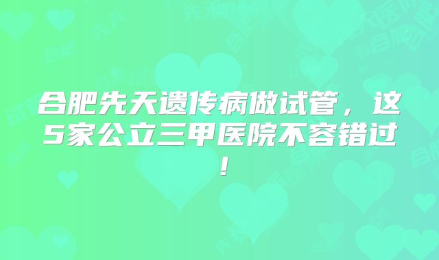 合肥先天遗传病做试管，这5家公立三甲医院不容错过！