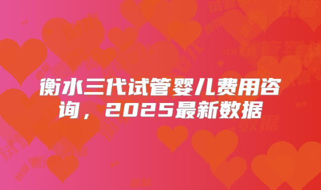 衡水三代试管婴儿费用咨询，2025最新数据