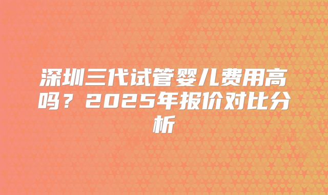 深圳三代试管婴儿费用高吗？2025年报价对比分析