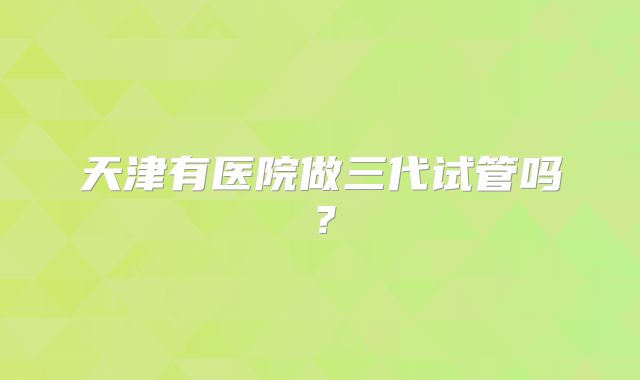 天津有医院做三代试管吗？