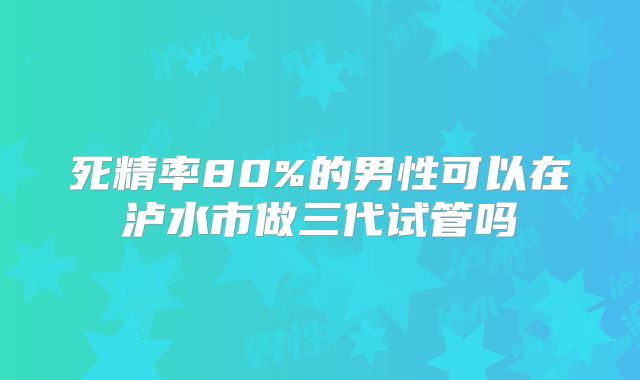 死精率80%的男性可以在泸水市做三代试管吗
