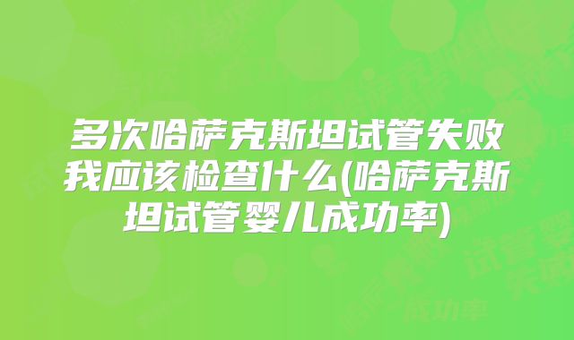多次哈萨克斯坦试管失败我应该检查什么(哈萨克斯坦试管婴儿成功率)