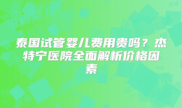 泰国试管婴儿费用贵吗？杰特宁医院全面解析价格因素