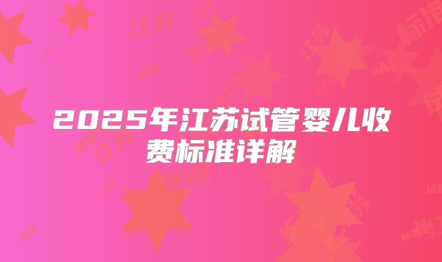2025年江苏试管婴儿收费标准详解