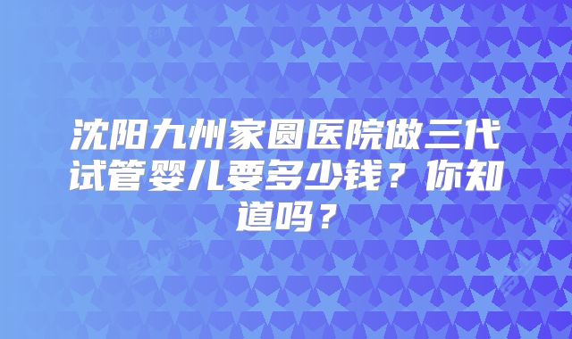 沈阳九州家圆医院做三代试管婴儿要多少钱?你知道吗?