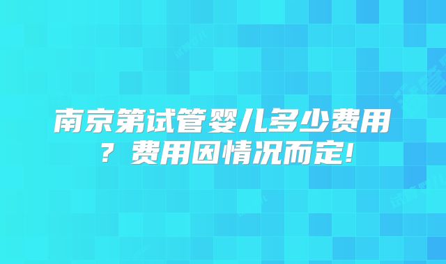 南京第试管婴儿多少费用？费用因情况而定!