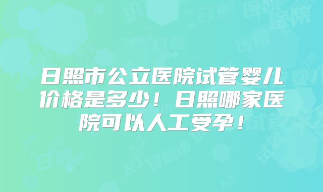 日照市公立医院试管婴儿价格是多少！日照哪家医院可以人工受孕！