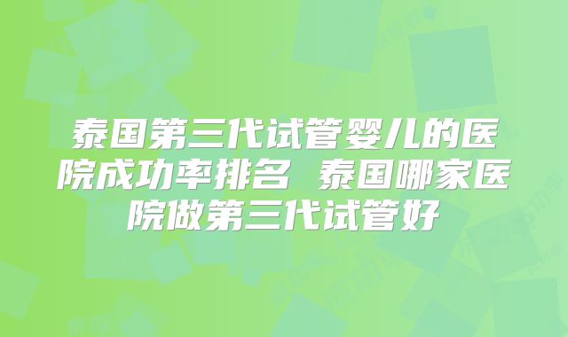 泰国第三代试管婴儿的医院成功率排名 泰国哪家医院做第三代试管好