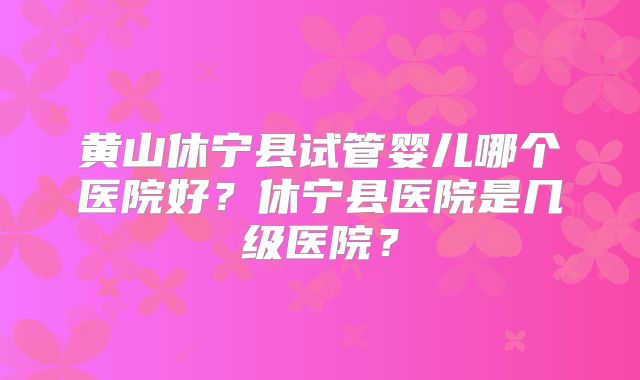黄山休宁县试管婴儿哪个医院好？休宁县医院是几级医院？