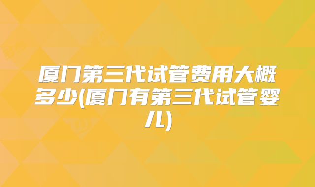 厦门第三代试管费用大概多少(厦门有第三代试管婴儿)