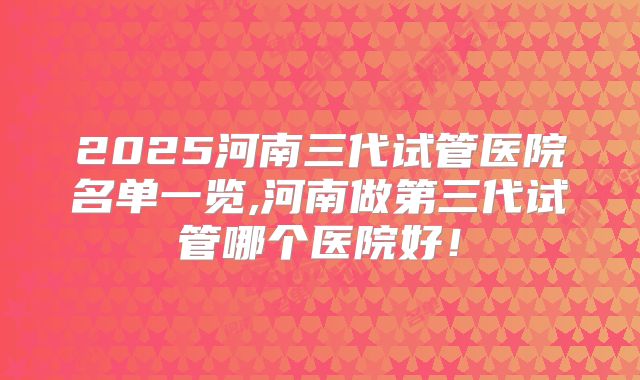 2025河南三代试管医院名单一览,河南做第三代试管哪个医院好！