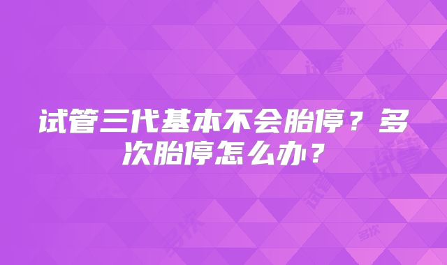 试管三代基本不会胎停？多次胎停怎么办？