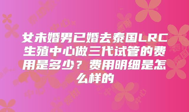 女未婚男已婚去泰国LRC生殖中心做三代试管的费用是多少?费用明细是怎么样的