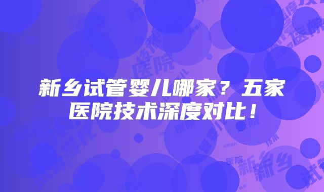 新乡试管婴儿哪家？五家医院技术深度对比！