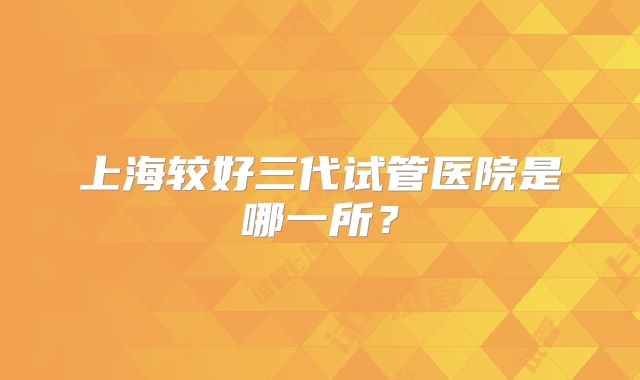 上海较好三代试管医院是哪一所？