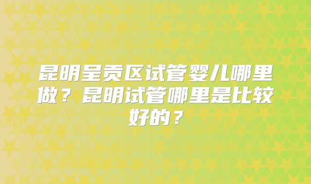 昆明呈贡区试管婴儿哪里做？昆明试管哪里是比较好的？