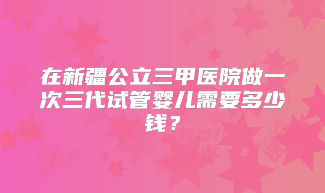 在新疆公立三甲医院做一次三代试管婴儿需要多少钱?