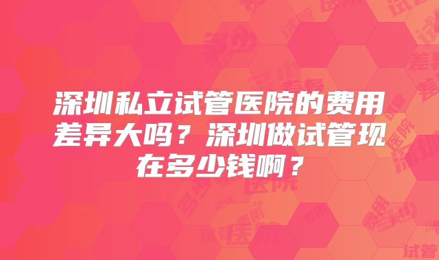 深圳私立试管医院的费用差异大吗?深圳做试管现在多少钱啊?