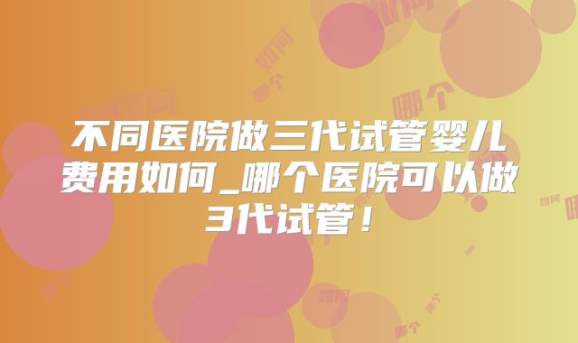 不同医院做三代试管婴儿费用如何_哪个医院可以做3代试管！
