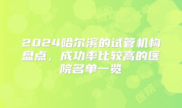 2024哈尔滨的试管机构盘点,成功率比较高的医院名单一览