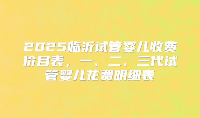 2025临沂试管婴儿收费价目表，一、二、三代试管婴儿花费明细表