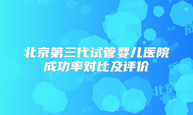 北京第三代试管婴儿医院成功率对比及评价