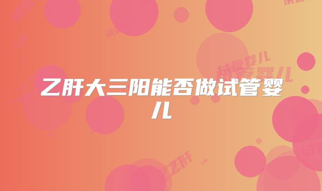 乙肝大三阳能否做试管婴儿