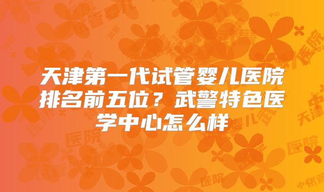 天津第一代试管婴儿医院排名前五位？武警特色医学中心怎么样