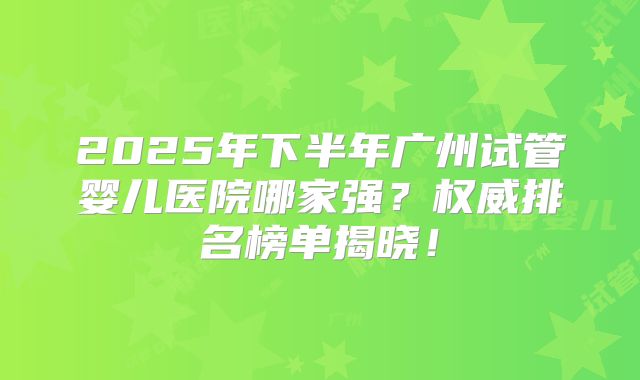 2025年下半年广州试管婴儿医院哪家强？权威排名榜单揭晓！