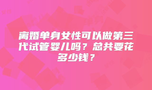 离婚单身女性可以做第三代试管婴儿吗？总共要花多少钱？
