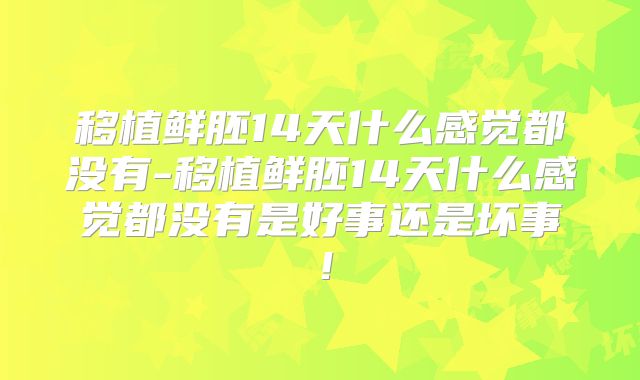 移植鲜胚14天什么感觉都没有-移植鲜胚14天什么感觉都没有是好事还是坏事！