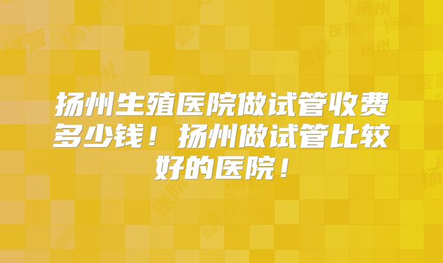 扬州生殖医院做试管收费多少钱!扬州做试管比较好的医院!