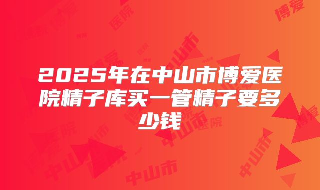 2025年在中山市博爱医院精子库买一管精子要多少钱