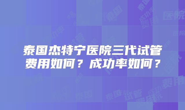 泰国杰特宁医院三代试管费用如何？成功率如何？
