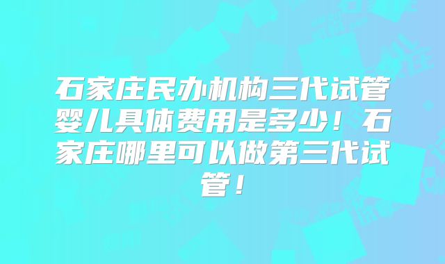 石家庄民办机构三代试管婴儿具体费用是多少！石家庄哪里可以做第三代试管！