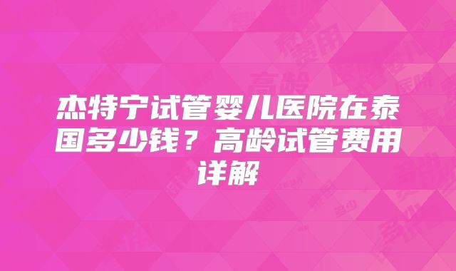 杰特宁试管婴儿医院在泰国多少钱？高龄试管费用详解