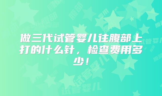 做三代试管婴儿往腹部上打的什么针,检查费用多少!