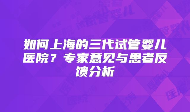 如何上海的三代试管婴儿医院?专家意见与患者反馈分析